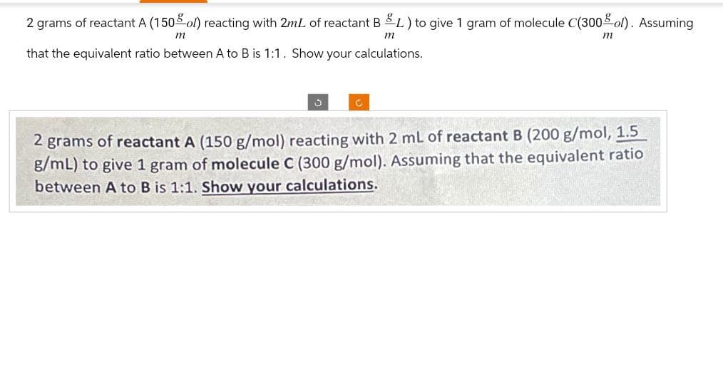2 grams of reactant A (150 ol) reacting with 2mL of reactant B &L) to give 1 gram of molecule C(300 ol). Assuming
m
m
that the equivalent ratio between A to B is 1:1. Show your calculations.
m
J
C
2 grams of reactant A (150 g/mol) reacting with 2 mL of reactant B (200 g/mol, 1.5
g/mL) to give 1 gram of molecule C (300 g/mol). Assuming that the equivalent ratio
between A to B is 1:1. Show your calculations.