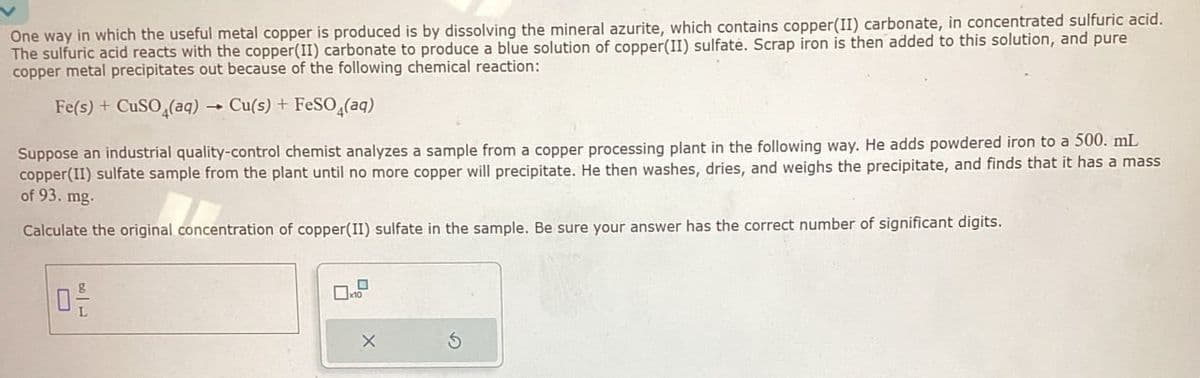 One way in which the useful metal copper is produced is by dissolving the mineral azurite, which contains copper(II) carbonate, in concentrated sulfuric acid.
The sulfuric acid reacts with the copper(II) carbonate to produce a blue solution of copper(II) sulfate. Scrap iron is then added to this solution, and pure
copper metal precipitates out because of the following chemical reaction:
Fe(s) + CuSO4(aq) → Cu(s) + FeSO4(aq)
Suppose an industrial quality-control chemist analyzes a sample from a copper processing plant in the following way. He adds powdered iron to a 500. mL
copper(II) sulfate sample from the plant until no more copper will precipitate. He then washes, dries, and weighs the precipitate, and finds that it has a mass
of 93. mg.
Calculate the original concentration of copper(II) sulfate in the sample. Be sure your answer has the correct number of significant digits.
ㅁ
x10
X
5