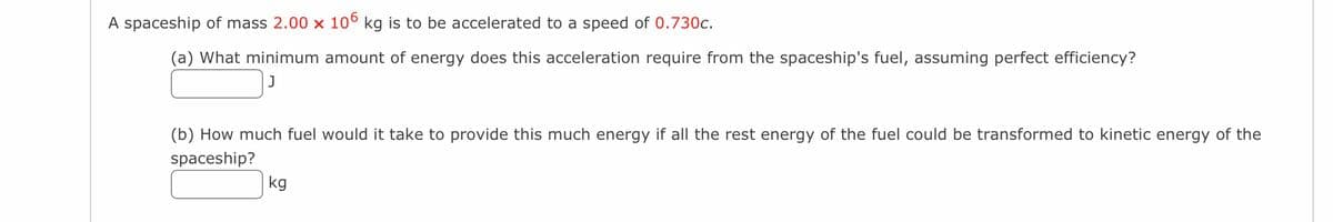 A spaceship of mass 2.00 × 106 kg is to be accelerated to a speed of 0.730c.
(a) What minimum amount of energy does this acceleration require from the spaceship's fuel, assuming perfect efficiency?
J
(b) How much fuel would it take to provide this much energy if all the rest energy of the fuel could be transformed to kinetic energy of the
spaceship?
kg