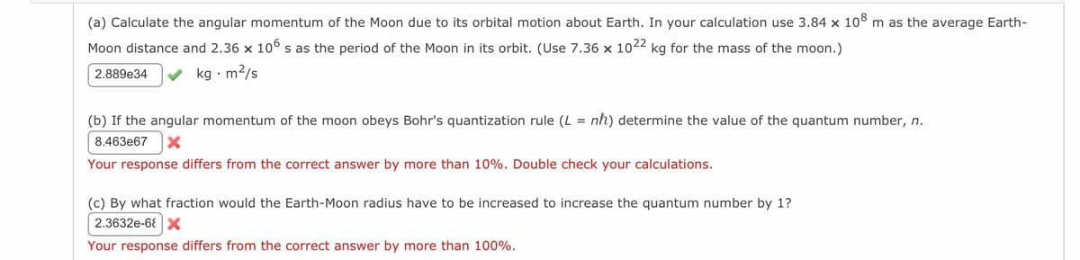 (a) Calculate the angular momentum of the Moon due to its orbital motion about Earth. In your calculation use 3.84 x 10⁰ m as the average Earth-
Moon distance and 2.36 × 106 s as the period of the Moon in its orbit. (Use 7.36 × 1022 kg for the mass of the moon.)
2.889e34
kg. m²/s
(b) If the angular momentum of the moon obeys Bohr's quantization rule (L = nħ) determine the value of the quantum number, n.
8.463e67
Your response differs from the correct answer by more than 10%. Double check your calculations.
(c) By what fraction would the Earth-Moon radius have to be increased to increase the quantum number by 1?
2.3632e-6 X
Your response differs from the correct answer by more than 100%.