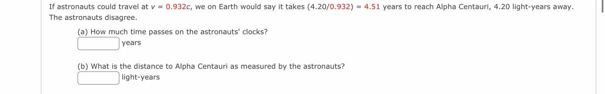 If astronauts could travel at v = 0.932c, we on Earth would say it takes (4.20/0.932) = 4.51 years to reach Alpha Centauri, 4.20 light-years away.
The astronauts disagree.
(a) How much time passes on the astronauts' clocks?
years
(b) What is the distance to Alpha Centauri as measured by the astronauts?
light-years