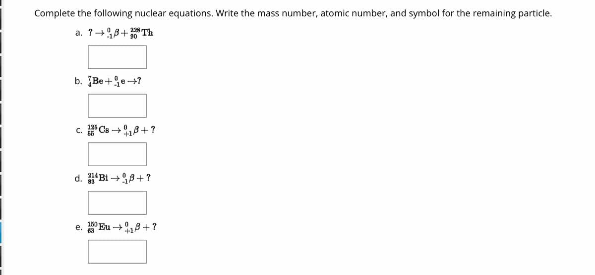 Complete the following nuclear equations. Write the mass number, atomic number, and symbol for the remaining particle.
0
a. ? →B+
228 Th
90
b. Be+e?
C. 125 Cs ₁8+?
d. ¹4Bi →B+?
e. 150Eu → + ?