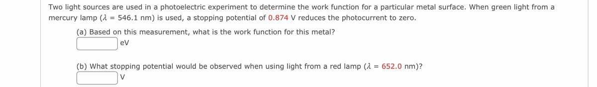 Two light sources are used in a photoelectric experiment to determine the work function for a particular metal surface. When green light from a
mercury lamp (λ
=
546.1 nm) is used, a stopping potential of 0.874 V reduces the photocurrent to zero.
(a) Based on this measurement, what is the work function for this metal?
eV
(b) What stopping potential would be observed when using light from a red lamp (2 = 652.0 nm)?
V