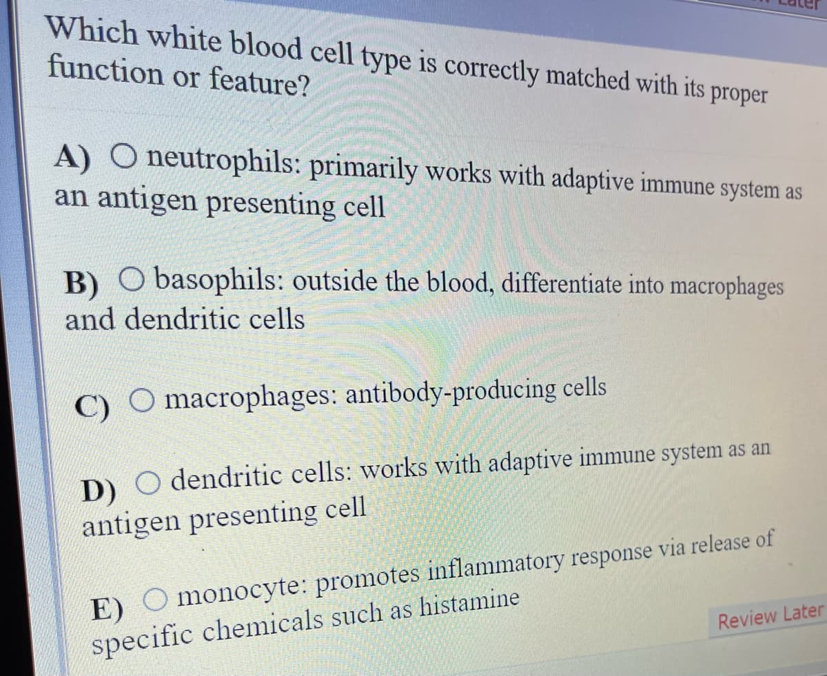 Which white blood cell type is correctly matched with its proper
function or feature?
A) O neutrophils: primarily works with adaptive immune system as
an antigen presenting cell
B) O basophils: outside the blood, differentiate into macrophages
and dendritic cells
C)
macrophages: antibody-producing cells
D) O dendritic cells: works with adaptive immune system as an
antigen presenting cell
E) O monocyte: promotes inflammatory response via release of
specific chemicals such as histamine
Review Later
