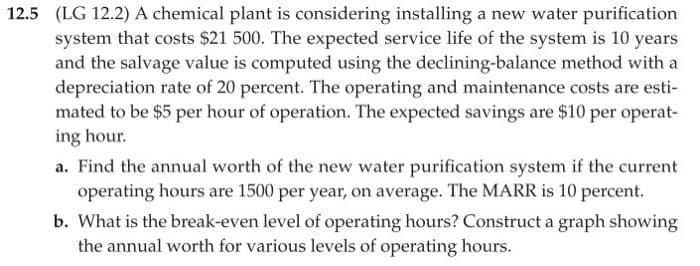 12.5 (LG 12.2) A chemical plant is considering installing a new water purification
system that costs $21 500. The expected service life of the system is 10 years
and the salvage value is computed using the declining-balance method with a
depreciation rate of 20 percent. The operating and maintenance costs are esti-
mated to be $5 per hour of operation. The expected savings are $10 per operat-
ing hour.
a. Find the annual worth of the new water purification system if the current
operating hours are 1500 per year, on average. The MARR is 10 percent.
b. What is the break-even level of operating hours? Construct a graph showing
the annual worth for various levels of operating hours.
