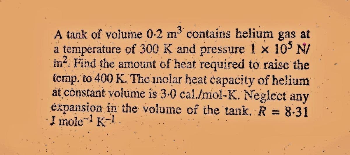 A tank of volume 0-2 m3 contains helium gas at
a temperature of 300 K and pressure 1 x 10 N/
m?. Find the amount of heat required to raise the
temp. to 400 K. The molar heat čapacity of helium
at cònstant volume is 3-0 cal./mol-K. Neglect any
expansion in the volume of the tank. R = 8-31
J imole- K-1
