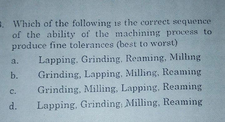 5. Which of the following is the correct sequence
of the ability of the machining process to
produce fine tolerances (best to worst)
Lapping. Grinding, Reaming, Milling
Grinding, Lapping, Milling, Reaming
Grinding, Milling, Lapping, Reaming
Lapping, Grinding; Milling, Reaming
a.
b.
C.
d.
