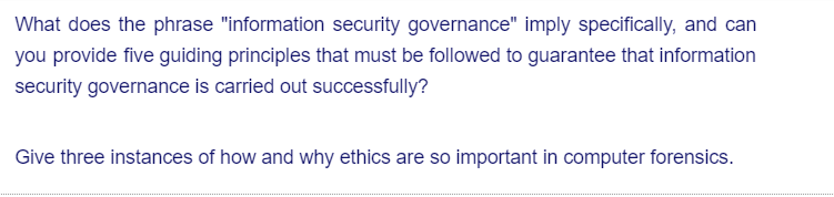 What does the phrase "information security governance" imply specifically, and can
you provide five guiding principles that must be followed to guarantee that information
security governance is carried out successfully?
Give three instances of how and why ethics are so important in computer forensics.