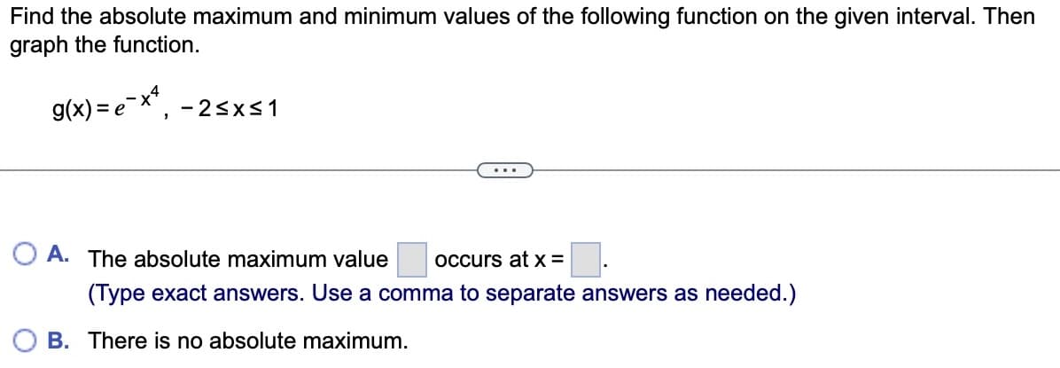 Find the absolute maximum and minimum values of the following function on the given interval. Then
graph the function.
g(x)=e-x², -2≤x≤1
...
OA. The absolute maximum value occurs at x =
(Type exact answers. Use a comma to separate answers as needed.)
B. There is no absolute maximum.