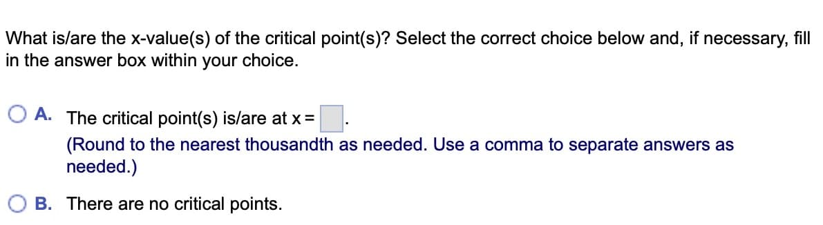 What is/are the x-value(s) of the critical point(s)? Select the correct choice below and, if necessary, fill
in the answer box within your choice.
A. The critical point(s) is/are at x =
0.
(Round to the nearest thousandth as needed. Use a comma to separate answers as
needed.)
B. There are no critical points.