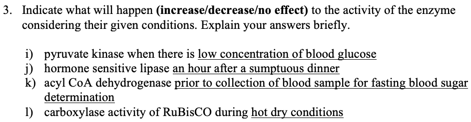 3. Indicate what will happen (increase/decrease/no effect) to the activity of the enzyme
considering their given conditions. Explain your answers briefly.
i) pyruvate kinase when there is low concentration of blood glucose
j) hormone sensitive lipase an hour after a sumptuous dinner
k) acyl CoA dehydrogenase prior to collection of blood sample for fasting blood sugar
determination
1) carboxylase activity of RuBisCO during hot dry conditions
