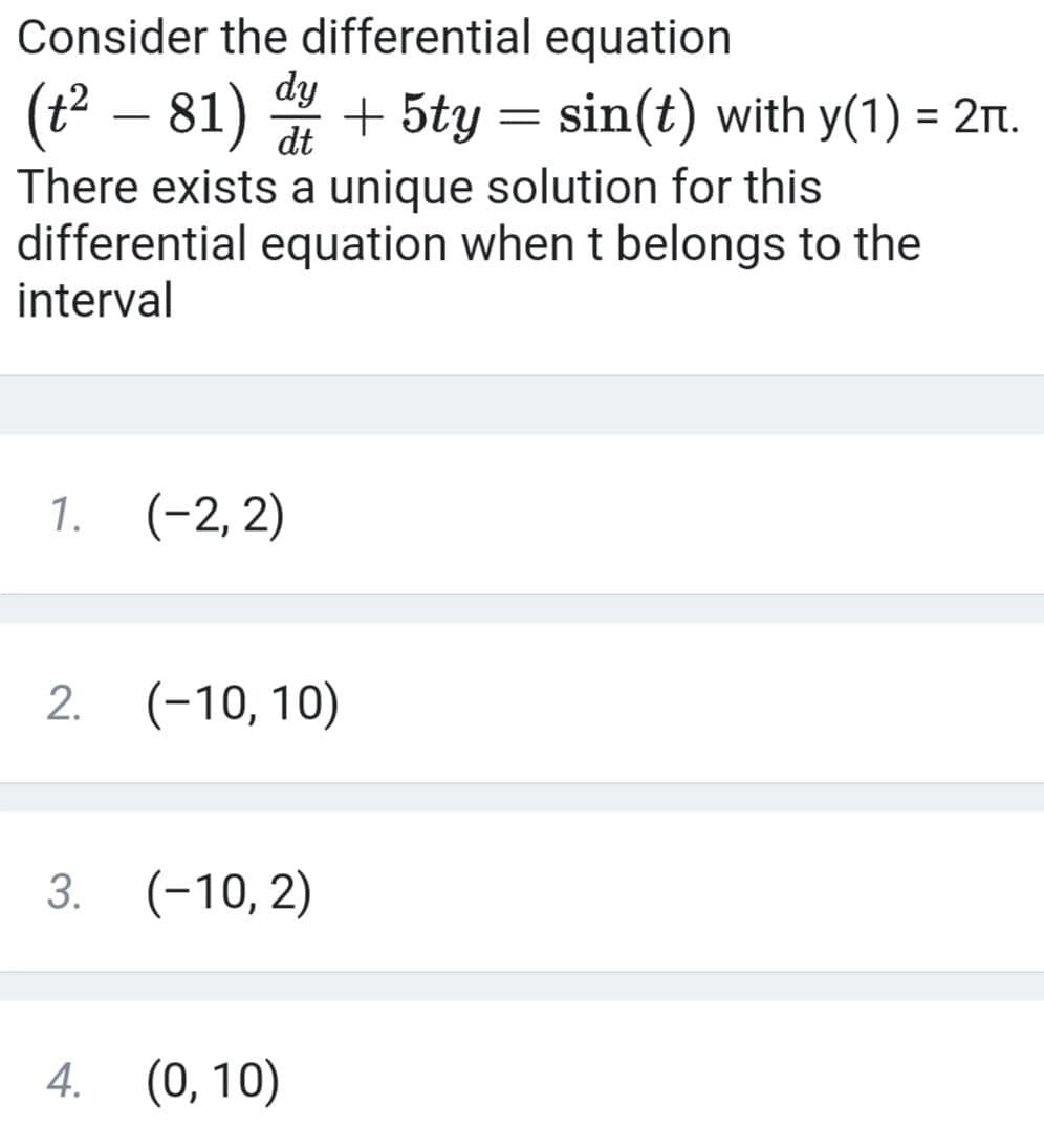 Consider the differential equation
dy
(t2 – 81) + 5ty = sin(t) with y(1) = 2rt.
There exists a unique solution for this
differential equation when t belongs to the
interval
1. (-2, 2)
(-10, 10)
(-10, 2)
4. (0, 10)
2.
3.
