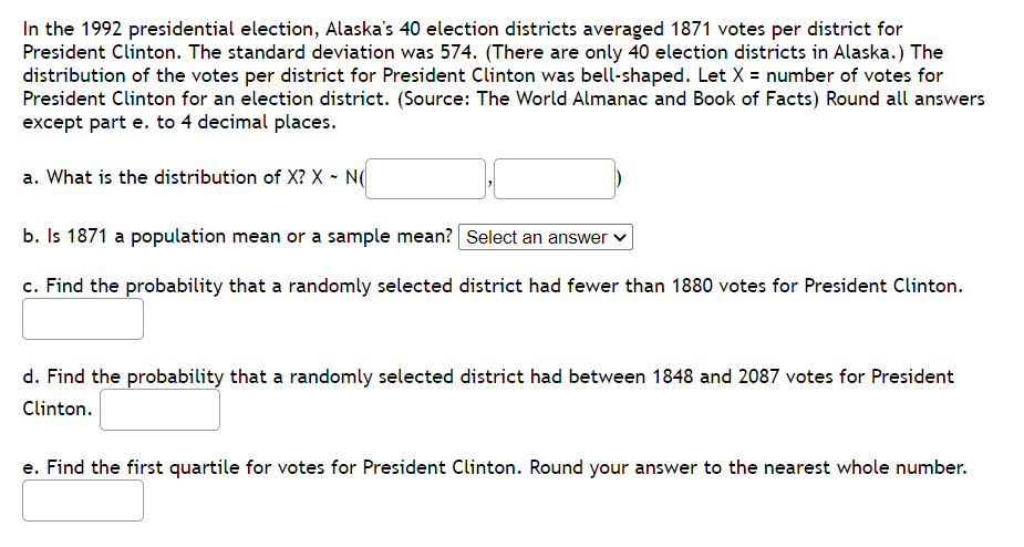 In the 1992 presidential election, Alaska's 40 election districts averaged 1871 votes per district for
President Clinton. The standard deviation was 574. (There are only 40 election districts in Alaska.) The
distribution of the votes per district for President Clinton was bell-shaped. Let X = number of votes for
President Clinton for an election district. (Source: The World Almanac and Book of Facts) Round all answers
except part e. to 4 decimal places.
a. What is the distribution of X? X - N(
b. Is 1871 a population mean or a sample mean? Select an answer v
c. Find the probability that a randomly selected district had fewer than 1880 votes for President Clinton.
d. Find the probability that a randomly selected district had between 1848 and 2087 votes for President
Clinton.
e. Find the first quartile for votes for President Clinton. Round your answer to the nearest whole number.
