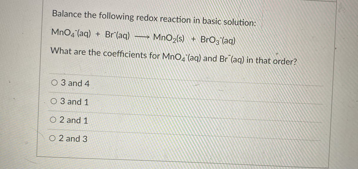 Balance the following redox reaction in basic solution:
MnO4 (aq) + Br (aq) MnO2(s) + BrO3 (aq)
What are the coefficients for MnO4 (aq) and Br (aq) in that order?
O 3 and 4
O 3 and 1
O 2 and 1
O 2 and 3
