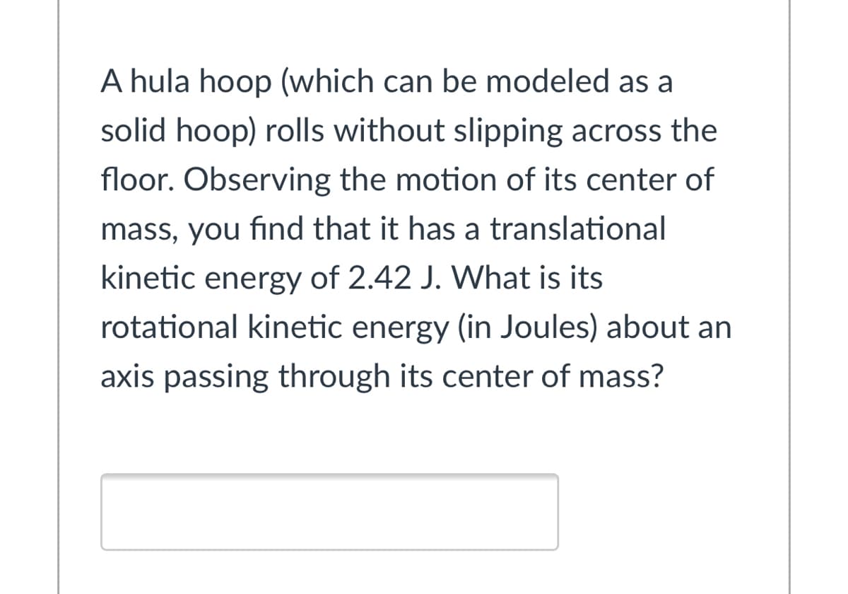 A hula hoop (which can be modeled as a
solid hoop) rolls without slipping across the
floor. Observing the motion of its center of
mass, you find that it has a translational
kinetic energy of 2.42 J. What is its
rotational kinetic energy (in Joules) about an
axis passing through its center of mass?
