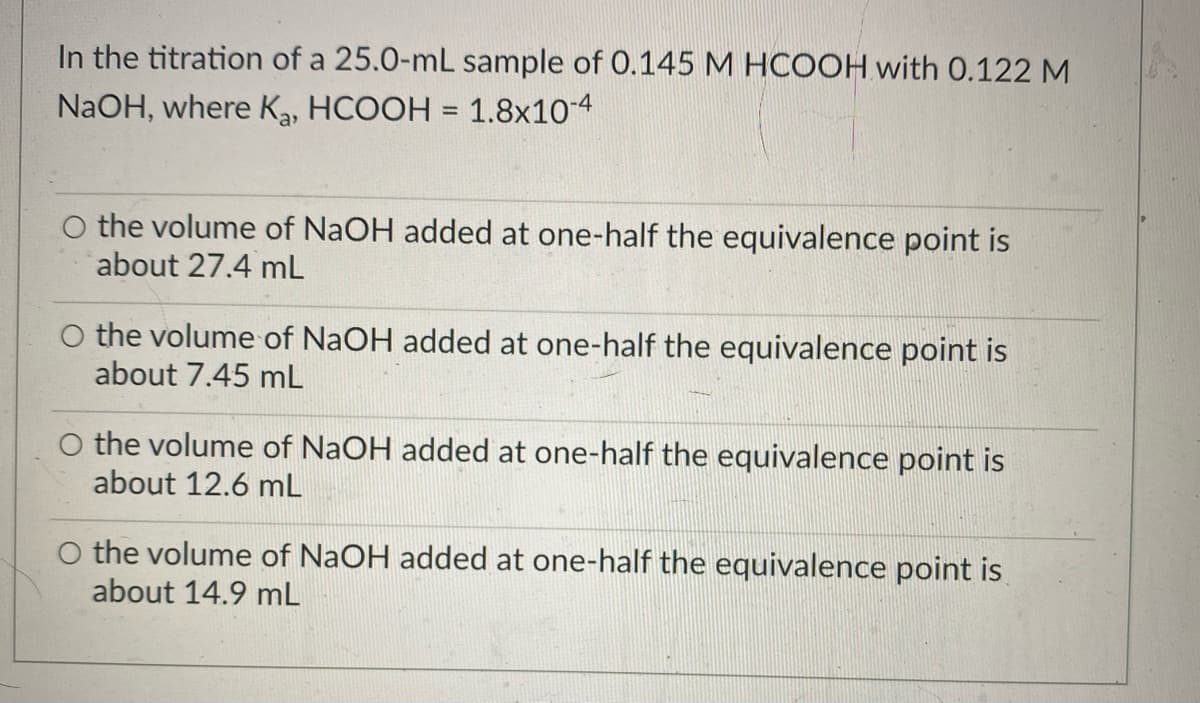 In the titration of a 25.0-mL sample of 0.145 M HCOOH with 0.122 M
NaOH, where K, HCOOH = 1.8x10-4
%3D
the volume of NAOH added at one-half the equivalence point is
about 27.4 mL
O the volume of NaOH added at one-half the equivalence point is
about 7.45 mL
O the volume of NaOH added at one-half the equivalence point is
about 12.6 mL
O the volume of NaOH added at one-half the equivalence point is
about 14.9 mL
