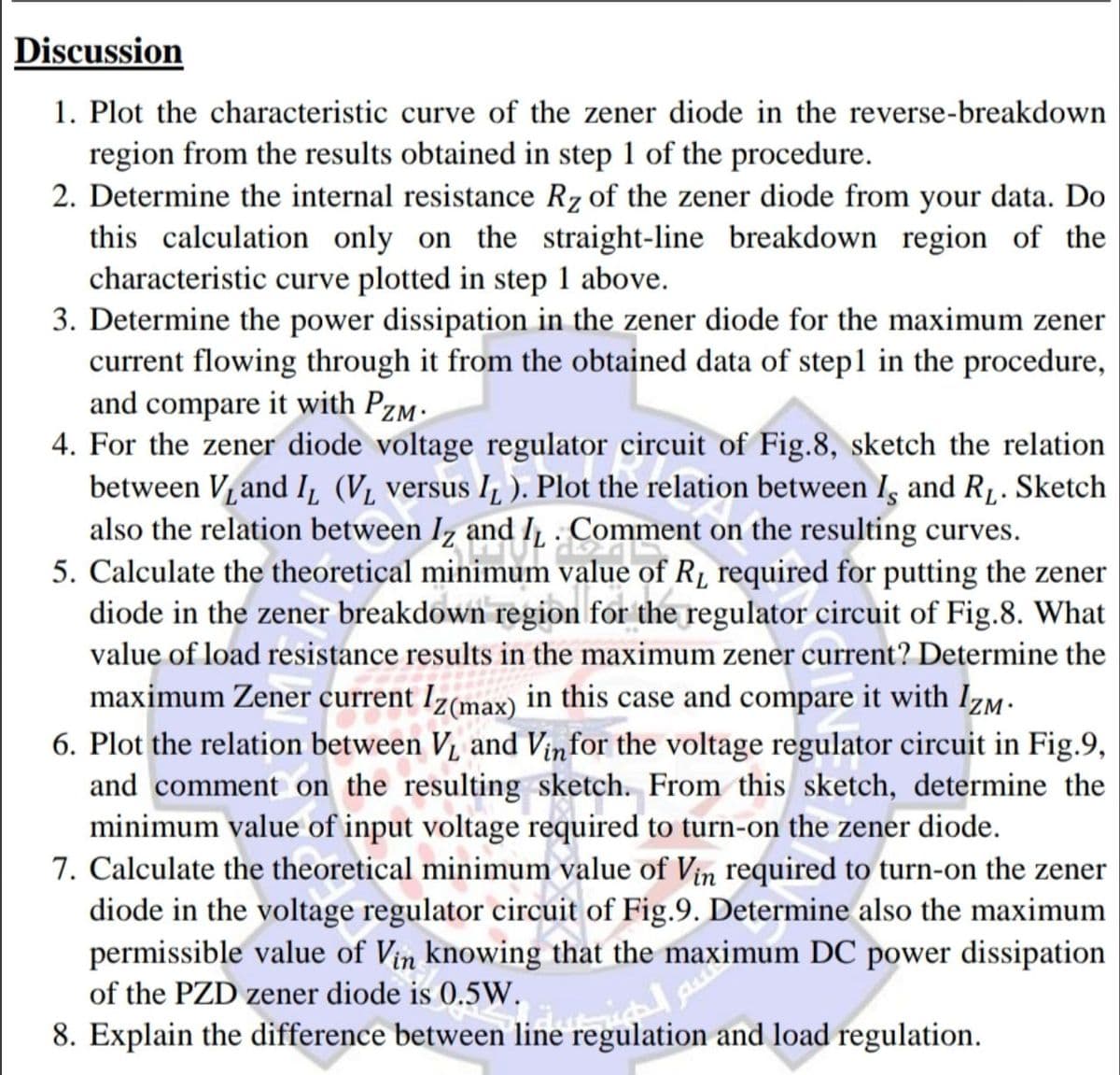 Discussion
1. Plot the characteristic curve of the zener diode in the reverse-breakdown
region from the results obtained in step 1 of the procedure.
2. Determine the internal resistance Rz of the zener diode from your data. Do
this calculation only on the straight-line breakdown region of the
characteristic curve plotted in step 1 above.
3. Determine the power dissipation in the zener diode for the maximum zener
current flowing through it from the obtained data of step1 in the procedure,
and compare it with PzM.
4. For the zener diode voltage regulator circuit of Fig.8, sketch the relation
between V, and I, (V, versus I, ). Plot the relation between I, and R1. Sketch
also the relation between Iz and I, Comment on the resulting curves.
5. Calculate the theoretical minimum value of R, required for putting the zener
diode in the zener breakdown region for the regulator circuit of Fig.8. What
value of load resistance results in the maximum zener current? Determine the
maximum Zener current Iz(max) in this case and compare it with Izm.
6. Plot the relation between V, and Vinfor the voltage regulator circuit in Fig.9,
and comment on the resulting sketch. From this sketch, determine the
minimum value of input voltage required to turn-on the zener diode.
7. Calculate the theoretical minimum value of Vin required to turn-on the zener
diode in the voltage regulator circuit of Fig.9. Determine also the maximum
permissible value of Vin knowing that the maximum DC power dissipation
of the PZD zener diode is 0.5W.
8. Explain the difference between line regulation and load regulation.
