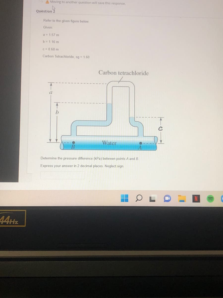 44Hz
Moving to another question will save this response.
Question 2
Refer to the given figure below.
Given:
a = 1.57 m
b = 1.16 m
c = 0.68 m
Carbon Tetrachloride, sg = 1.60
Carbon tetrachloride
Water
Determine the pressure difference (kPa) between points A and B.
Express your answer in 2 decimal places. Neglect sign.