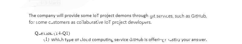 4: 5 Marks
The company will provide some lot project demons through git services, such as GitHub,
for some customers as collaborative lot project developers.
Ques.101. (14-Q1)
(1) which type of cloud computing service GitHub is offering: ustiry your answer.