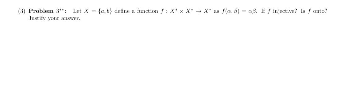 (3) Problem 3**: Let X= {a,b} define a function f: X* X X* X* as f(a, b) = aß. If f injective? Is fonto?
Justify your answer.