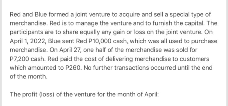 Red and Blue formed a joint venture to acquire and sell a special type of
merchandise. Red is to manage the venture and to furnish the capital. The
participants are to share equally any gain or loss on the joint venture. On
April 1, 2022, Blue sent Red P10,000 cash, which was all used to purchase
merchandise. On April 27, one half of the merchandise was sold for
P7,200 cash. Red paid the cost of delivering merchandise to customers
which amounted to P260. No further transactions occurred until the end
of the month.
The profit (loss) of the venture for the month of April:
