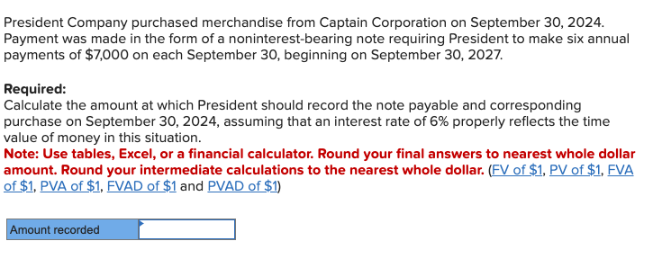 President Company purchased merchandise from Captain Corporation on September 30, 2024.
Payment was made in the form of a noninterest-bearing note requiring President to make six annual
payments of $7,000 on each September 30, beginning on September 30, 2027.
Required:
Calculate the amount at which President should record the note payable and corresponding
purchase on September 30, 2024, assuming that an interest rate of 6% properly reflects the time
value of money in this situation.
Note: Use tables, Excel, or a financial calculator. Round your final answers to nearest whole dollar
amount. Round your intermediate calculations to the nearest whole dollar. (FV of $1, PV of $1, FVA
of $1, PVA of $1, FVAD of $1 and PVAD of $1)
Amount recorded