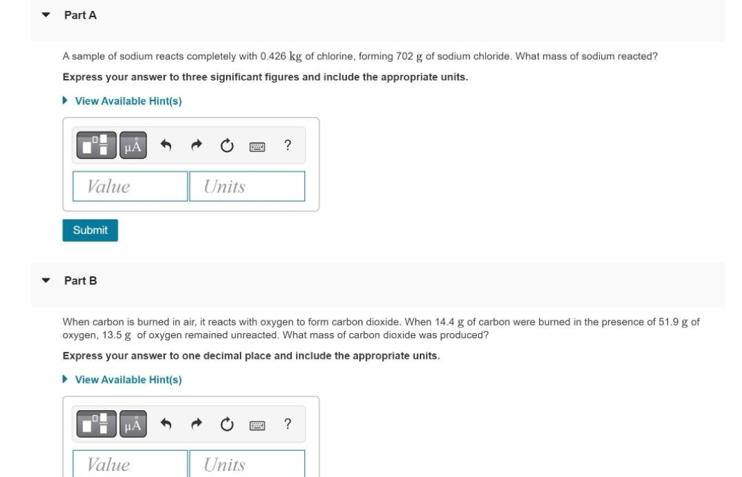 Part A
A sample of sodium reacts completely with 0.426 kg of chlorine, forming 702 g of sodium chloride. What mass of sodium reacted?
Express your answer to three significant figures and include the appropriate units.
► View Available Hint(s)
Value
Submit
μA
Part B
Units
Value
When carbon is burned in air, it reacts with oxygen to form carbon dioxide. When 14.4 g of carbon were burned in the presence of 51.9 g of
oxygen, 13.5 g of oxygen remained unreacted. What mass of carbon dioxide was produced?
Express your answer to one decimal place and include the appropriate units.
► View Available Hint(s)
?
Units
?