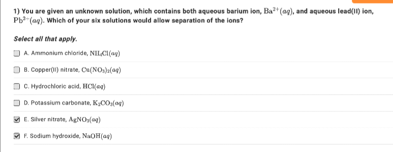 1) You are given an unknown solution, which contains both aqueous barium ion, Ba²+ (aq), and aqueous lead(11) ion,
Pb²+ (aq). Which of your six solutions would allow separation of the ions?
Select all that apply.
A. Ammonium chloride, NHCl(aq)
B. Copper(II) nitrate, Cu(NO3)2(aq)
C. Hydrochloric acid, HCl(aq)
D. Potassium carbonate, K₂CO3(aq)
E. Silver nitrate, AgNO3(aq)
F. Sodium hydroxide, NaOH(aq)