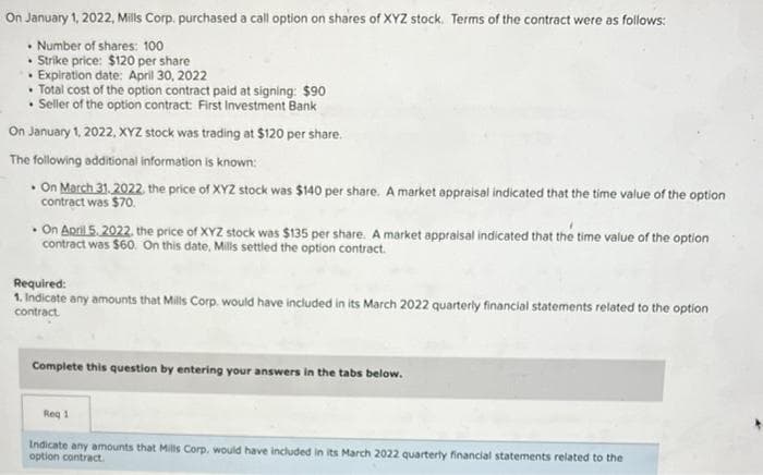 On January 1, 2022, Mills Corp. purchased a call option on shares of XYZ stock. Terms of the contract were as follows:
• Number of shares: 100
• Strike price: $120 per share
• Expiration date: April 30, 2022
•Total cost of the option contract paid at signing: $90
• Seller of the option contract: First Investment Bank
On January 1, 2022, XYZ stock was trading at $120 per share.
The following additional information is known:
. On March 31, 2022, the price of XYZ stock was $140 per share. A market appraisal indicated that the time value of the option
contract was $70.
. On April 5, 2022, the price of XYZ stock was $135 per share. A market appraisal indicated that the time value of the option
contract was $60. On this date, Mills settled the option contract.
Required:
1. Indicate any amounts that Mills Corp. would have included in its March 2022 quarterly financial statements related to the option
contract
Complete this question by entering your answers in the tabs below.
Req 1
Indicate any amounts that Mills Corp. would have included in its March 2022 quarterly financial statements related to the
option contract.
