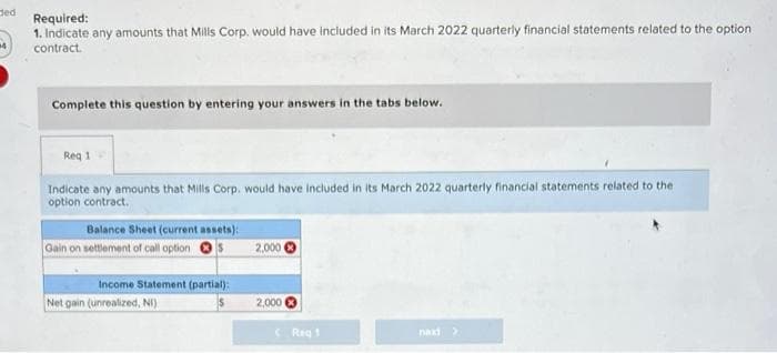 ded
Required:
1. Indicate any amounts that Mills Corp. would have included in its March 2022 quarterly financial statements related to the option
contract.
Complete this question by entering your answers in the tabs below.
Req 1
Indicate any amounts that Mills Corp. would have included in its March 2022 quarterly financial statements related to the
option contract.
Balance Sheet (current assets):
Gain on settlement of call option
Income Statement (partial):
Net gain (unrealized, NI)
2,000
2,000
Reg 1
naxi