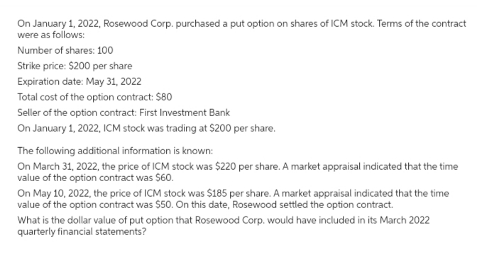 On January 1, 2022, Rosewood Corp. purchased a put option on shares of ICM stock. Terms of the contract
were as follows:
Number of shares: 100
Strike price: $200 per share
Expiration date: May 31, 2022
Total cost of the option contract: $80
Seller of the option contract: First Investment Bank
On January 1, 2022, ICM stock was trading at $200 per share.
The following additional information is known:
On March 31, 2022, the price of ICM stock was $220 per share. A market appraisal indicated that the time
value of the option contract was $60.
On May 10, 2022, the price of ICM stock was $185 per share. A market appraisal indicated that the time
value of the option contract was $50. On this date, Rosewood settled the option contract.
What is the dollar value of put option that Rosewood Corp. would have included in its March 2022
quarterly financial statements?