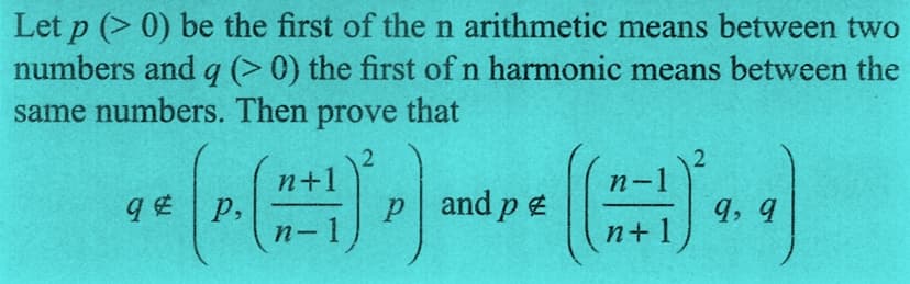 Let p (>0) be the first of the n arithmetic means between two
numbers and q (> 0) the first of n harmonic means between the
same numbers. Then prove that
n+]
n-
*(()*)** (**)
P,
p and pe
9,9
-
n-
n+
