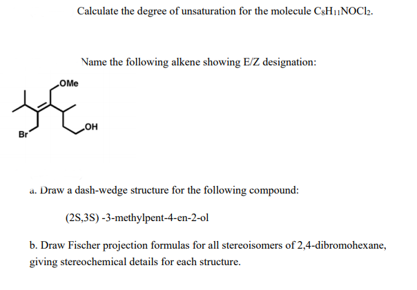 Calculate the degree of unsaturation for the molecule C3H1|NOCl2.
Name the following alkene showing E/Z designation:
LOME
Br
но
a. Draw a dash-wedge structure for the following compound:
(2S,3S) -3-methylpent-4-en-2-ol
b. Draw Fischer projection formulas for all stereoisomers of 2,4-dibromohexane,
giving stereochemical details for each structure.
