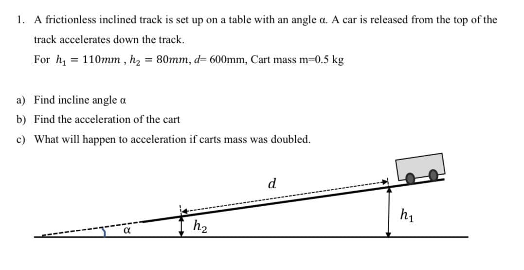 1. A frictionless inclined track is set up on a table with an angle a. A car is released from the top of the
track accelerates down the track.
For h, = 110mm , h2 = 80mm, d= 600mm, Cart mass m-0.5 kg
a) Find incline angle a
b) Find the acceleration of the cart
c) What will happen to acceleration if carts mass was doubled.
d
h1
h2
a

