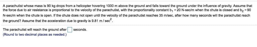 A parachutist whose mass is 90 kg drops from a helicopter hovering 1000 m above the ground and falls toward the ground under the influence of gravity. Assume that
the force due to air resistance is proportional to the velocity of the parachutist, with the proportionality constant b₁ = 20 N-sec/m when the chute is closed and b₂ = 90
N-sec/m when the chute is open. If the chute does not open until the velocity of the parachutist reaches 35 m/sec, after how many seconds will the parachutist reach
the ground? Assume that the acceleration due to gravity is 9.81 m/sec².
The parachutist will reach the ground after
(Round to two decimal places as needed.)
seconds.