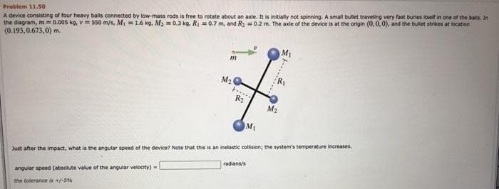 Problem 11.50
A device consisting of four heavy balls connected by low-mass rods is free to rotate about an axle. It is initially not spinning. A small bullet traveling very fast buries itself in one of the balls. In
the diagram, m=0.005 kg, v= 550 m/s, M₁ = 1.6 kg, M₂ = 0.3 kg. R₁ = 0.7 m, and R = 0.2 m. The axle of the device is at the origin (0,0,0), and the bullet strikes at location
(0.193,0.673,0) m.
m
the tolerance is +/-5%
M₂Q
....
R₂
M₂
M₁
Just after the impact, what is the angular speed of the device? Note that this is an inelastic collision; the system's temperature increases.
angular speed (absolute value of the angular velocity)
radians/s
R