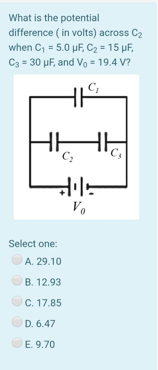 What is the potential
difference ( in volts) across C2
when C1 = 5.0 µF, C2 = 15 µF,
C3 = 30 µF, and Vo = 19.4 V?
HHH
C,
C;
Vo
Select one:
A. 29.10
B. 12.93
C. 17.85
D. 6.47
E. 9.70
