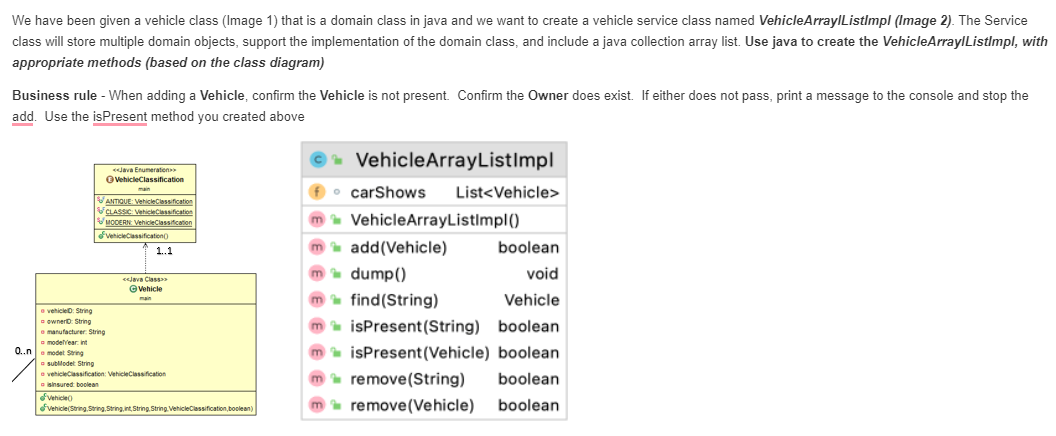 We have been given a vehicle class (Image 1) that is a domain class in java and we want to create a vehicle service class named VehicleArrayIListlmpl (Image 2). The Service
class will store multiple domain objects, support the implementation of the domain class, and include a java collection array list. Use java to create the VehicleArraylListImpl, with
appropriate methods (based on the class diagram)
Business rule - When adding a Vehicle, confirm the Vehicle is not present. Confirm the Owner does exist. If either does not pass, print a message to the console and stop the
add. Use the isPresent method you created above
VehicleArrayListImpl
dava Enumeration
OvehicleClassification
f
carShows
List<Vehicle>
main
VANTIQUE VehicleClossification
VCLASSC VehicleClessification
VuoCERN Vehicieclassification
fvenicieCiassificationo
m VehicleArrayListImpl()
m add(Vehicle)
boolean
1.1
m dump()
m find(String)
void
cjava Classa
@Wehicle
Vehicle
main
vehicleD: String
a pwnero String
e manufacturer String
a modellear int
0.n model Sring
m isPresent(String) boolean
m isPresent (Vehicle) boolean
m remove(String)
sublilodet String
e vehicleciassification: VehicleClassification
sinsured boolean
boolean
fvehicleo
Fvehicie(String String, String, int, String String VehicleClassification, boolean)
remove(Vehicle) boolean
