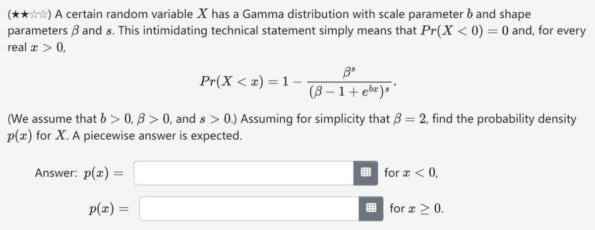 (✰✰✰✰) A certain random variable X has a Gamma distribution with scale parameter b and shape
parameters ẞ and s. This intimidating technical statement simply means that Pr(X < 0) = 0 and, for every
real x > 0,
Pr(X < x) = 1
88
(ẞB-1+ ebx)s
(We assume that b > 0, ẞ > 0, and s > 0.) Assuming for simplicity that ẞ = 2, find the probability density
p(x) for X. A piecewise answer is expected.
Answer: p(x) =
p(x) =
=
for x < 0,
for x ≥ 0.