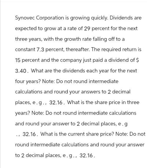 Synovec Corporation is growing quickly. Dividends are
expected to grow at a rate of 29 percent for the next
three years, with the growth rate falling off to a
constant 7.3 percent, thereafter. The required return is
15 percent and the company just paid a dividend of $
3.40. What are the dividends each year for the next
four years? Note: Do not round intermediate
calculations and round your answers to 2 decimal
places, e.g., 32.16. What is the share price in three
years? Note: Do not round intermediate calculations
and round your answer to 2 decimal places, e.g
., 32.16. What is the current share price? Note: Do not
round intermediate calculations and round your answer
to 2 decimal places, e.g., 32.16.