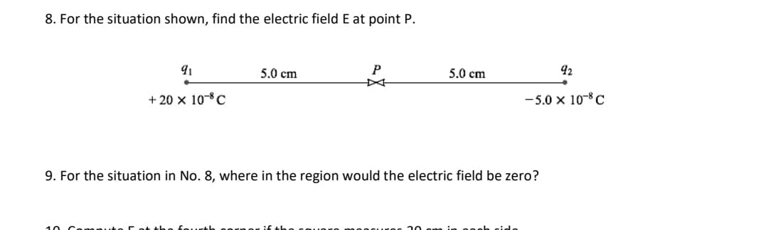 8. For the situation shown, find the electric field E at point P.
91
5.0 cm
5.0 cm
42
+ 20 x 10-C
-5.0 x 10-8 C
9. For the situation in No. 8, where in the region would the electric field be zero?
10 Conon
fourth
n onoh gido

