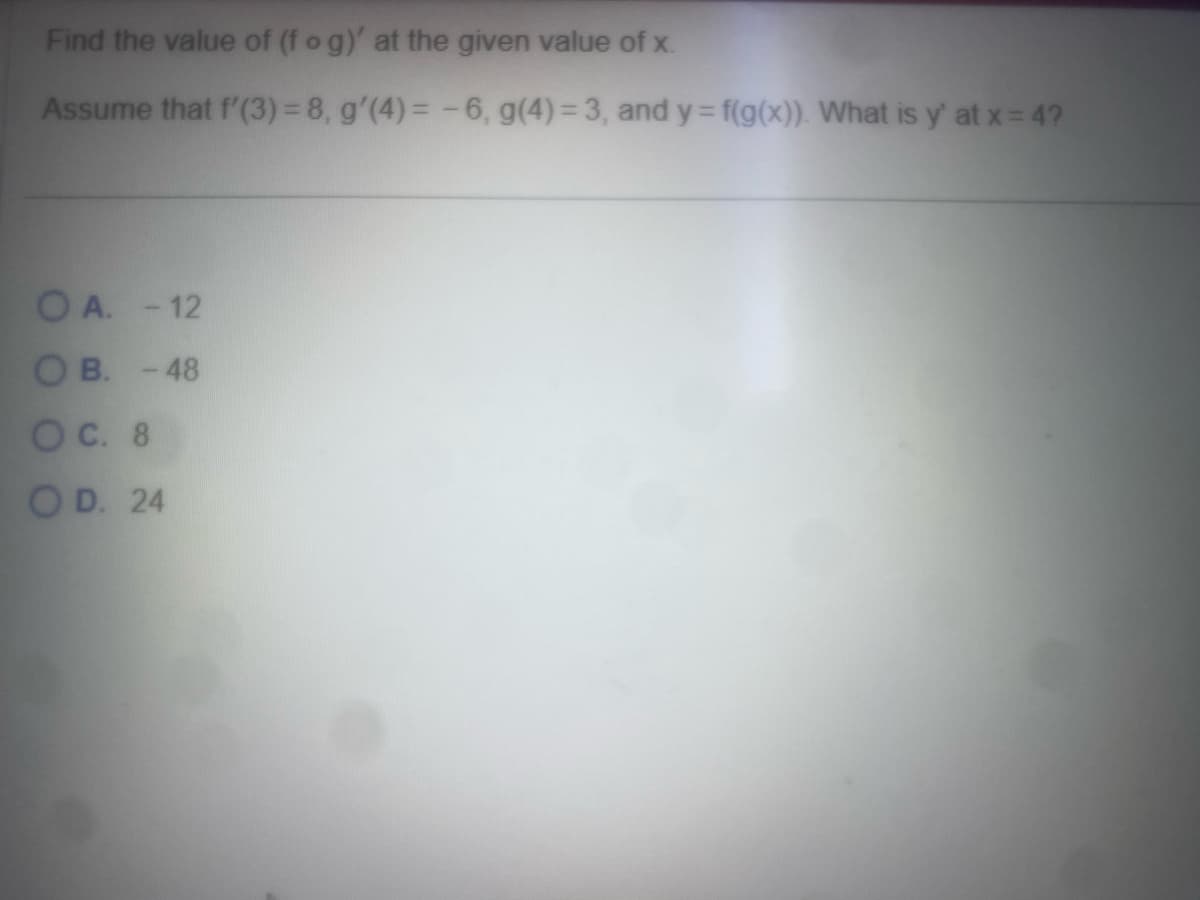 Find the value of (f o g)' at the given value of x.
Assume that f'(3)=8, g'(4)= -6, g(4)=3, and y=f(g(x)). What is y' at x = 4?
OA. -12
OB. -48
OC. 8
OD. 24