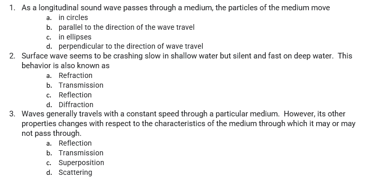 1. As a longitudinal sound wave passes through a medium, the particles of the medium move
a. in circles
b. parallel to the direction of the wave travel
c. in ellipses
d. perpendicular to the direction of wave travel
2. Surface wave seems to be crashing slow in shallow water but silent and fast on deep water. This
behavior is also known as
a. Refraction
b. Transmission
c. Reflection
d. Diffraction
3. Waves generally travels with a constant speed through a particular medium. However, its other
properties changes with respect to the characteristics of the medium through which it may or may
not pass through.
a. Reflection
b. Transmission
c. Superposition
d. Scattering
