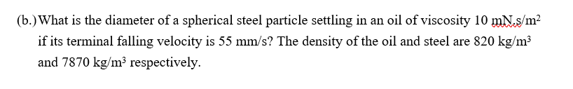 (b.) What is the diameter of a spherical steel particle settling in an oil of viscosity 10 mN.s/m²
if its terminal falling velocity is 55 mm/s? The density of the oil and steel are 820 kg/m³
and 7870 kg/m³ respectively.