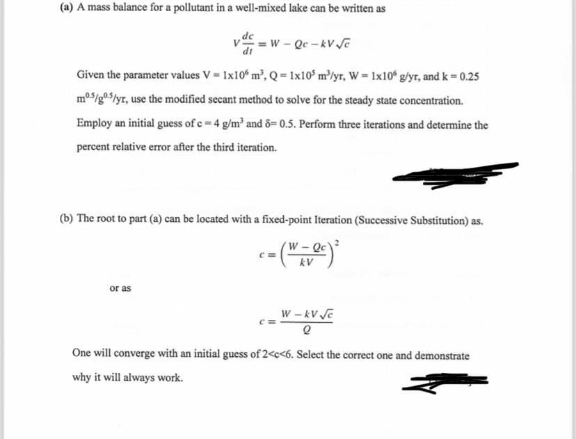 (a) A mass balance for a pollutant in a well-mixed lake can be written as
dt
=W-Qc-kV√√c
Given the parameter values V = 1x106 m³, Q=1x105 m³/yr, W=1x106 g/yr, and k = 0.25
m0.5/0.5/yr, use the modified secant method to solve for the steady state concentration.
Employ an initial guess of c = 4 g/m³ and 8=0.5. Perform three iterations and determine the
percent relative error after the third iteration.
(b) The root to part (a) can be located with a fixed-point Iteration (Successive Substitution) as.
c=
W-Qc
kV
or as
W-kV √c
2
One will converge with an initial guess of 2<c<6. Select the correct one and demonstrate
why it will always work.