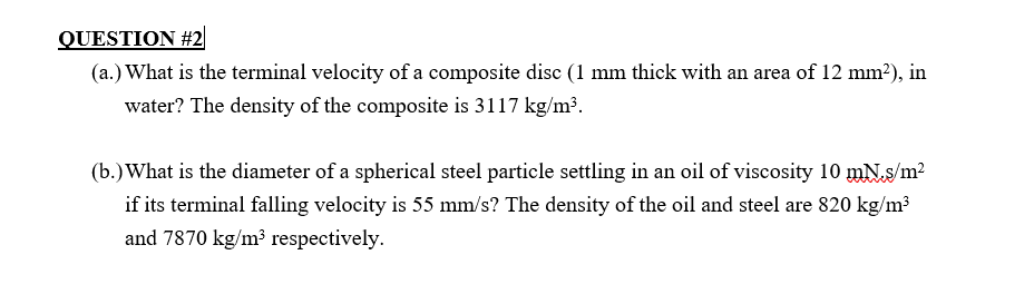 QUESTION #2
(a.) What is the terminal velocity of a composite disc (1 mm thick with an area of 12 mm²), in
water? The density of the composite is 3117 kg/m³.
(b.) What is the diameter of a spherical steel particle settling in an oil of viscosity 10 mN.s/m²
if its terminal falling velocity is 55 mm/s? The density of the oil and steel are 820 kg/m³
and 7870 kg/m³ respectively.