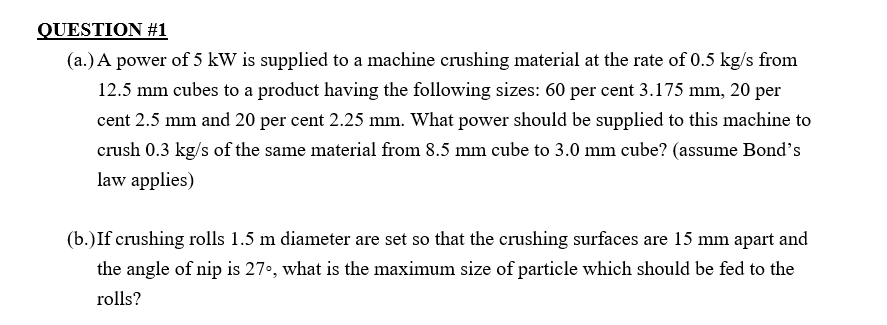 QUESTION #1
(a.) A power of 5 kW is supplied to a machine crushing material at the rate of 0.5 kg/s from
12.5 mm cubes to a product having the following sizes: 60 per cent 3.175 mm, 20 per
cent 2.5 mm and 20 per cent 2.25 mm. What power should be supplied to this machine to
crush 0.3 kg/s of the same material from 8.5 mm cube to 3.0 mm cube? (assume Bond's
law applies)
(b.) If crushing rolls 1.5 m diameter are set so that the crushing surfaces are 15 mm apart and
the angle of nip is 27°, what is the maximum size of particle which should be fed to the
rolls?
