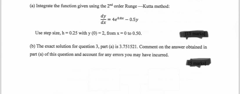 (a) Integrate the function given using the 2nd order Runge-Kutta method:
dy
dx
=4e0.8x-0.5y
Use step size, h=0.25 with y (0)=2, from x = 0 to 0.50.
[15 marks]
(b) The exact solution for question 3, part (a) is 3.751521. Comment on the answer obtained in
part (a) of this question and account for any errors you may have incurred.
15 marks]