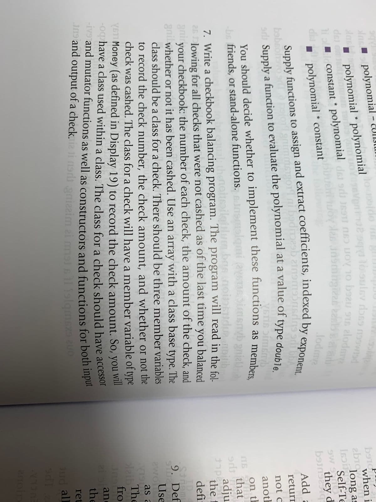 lns polynomial – CUII3l
when i
polynomial * polynomial (do n l
dsi on l
i | constant * polynomial dsi sri J6STI (16) OV 10 bou 9 el
long as
Self-Te
di
I polynomial * constant
lodma
they d
Add a
011ai badio
babrolivo O
returr
a
not c
anoth
You should decide whether to implement these functions as membo
-bs friends, or stand-alone functions. insmolgmi (ay
on th
that
ual thenol
pilgiblum.bas no
adju
7. Write a checkbook balancing program. The program will read in the fol-
26 lowing for all checks that were not cashed as of the last time you balanced
gniryour checkbook: the number of each check, the amount of the check, and
gnil whether or not it has been cashed. Use an array with a class base type. The
class should be a class for a check. There should be three member variables
to record the check number, the check amount, and whether or not the
check was cashed. The class for a check will have a member variable of type
YSTI Money (as defined in Display 19) to record the check amount. So, you
-oq have a class used within a class. The class for a check should have accessor
-iv and mutator functions as well as constructors and functions for bOuT mpe
J19 and output of a check.i (19 anizeim ei mlsll olgmexa uo
pes
the f
defi
ID
9. Def
Use
as a
The
laib
fro
wll
an
the
ret
1 folqmexa
Jud all
las * n gl
constant * srh LUOV 10 s1s elodm
anoin
