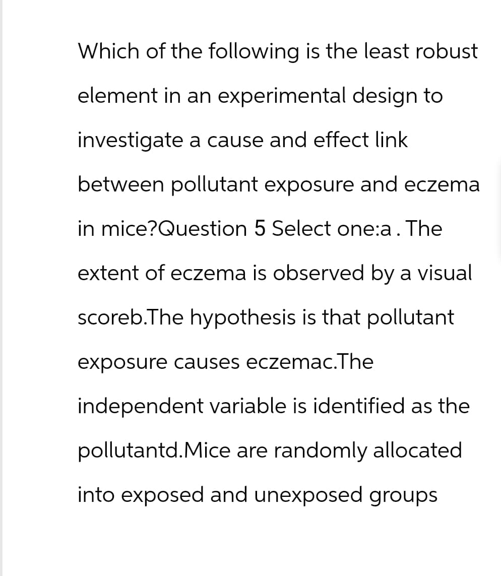 Which of the following is the least robust
element in an experimental design to
investigate a cause and effect link
between pollutant exposure and eczema
in mice?Question 5 Select one:a. The
extent of eczema is observed by a visual
scoreb.The hypothesis is that pollutant
exposure causes eczemac.The
independent variable is identified as the
pollutantd.Mice are randomly allocated
into exposed and unexposed groups
